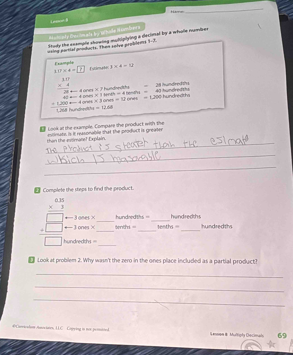 Name: 
_ 
Lesson 8 
Multiply Decimals by Whole Numbers 
Study the example showing multiplying a decimal by a whole number 
using partial products. Then solve problems 1-7. 
Example
3.17* 4= Estímate: 3* 4=12
4 ones * 7 hundredths =28 3 hundredths
beginarrayr 3.17 * 4 hline 28 40 +1200 hline 1200endarray 4 ones * 3 ones =12ones=1,200 hundredths
4 ones * 1 tenth =4tenths=40 0 hundredths
undredths =12.68
Look at the example. Compare the product with the 
estimate. Is it reasonable that the product is greater 
_ 
than the estimate? Explain. 
_ 
_ 
2 Complete the steps to find the product.
beginarrayr 0.35 * 3 hline □  +□  hline □ endarray 3 ones ×_ __hundredths = _hundredths
3 ones × tenths = tenths = hundredths
hundredths =
Look at problem 2. Why wasn’t the zero in the ones place included as a partial product? 
_ 
_ 
_ 
©Curriculum Associates, LLC Copying is not permitted. Lesson 8 Multiply Decimals 69