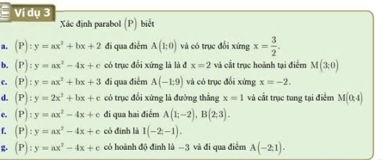 Ví dụ 3 
Xc định parabol (P) biết 
a. (P):y=ax^2+bx+2 đi qua điểm A(1;0) và có trục đổi xứng x= 3/2 . 
b. (P):y=ax^2-4x+c có trục đổi xứng là là đ x=2 và cắt trục hoành tại điểm M(3;0)
c. (P):y=ax^2+bx+3 đi qua điểm A(-1:9) và có trục đối xứng x=-2. 
d. (P):y=2x^2+bx+c có trục đổi xứng là đường thắng x=1 và cắt trục tung tại điểm M(0,4)
e. (P):y=ax^2-4x+c đi qua hai điểm A(1;-2), B(2;3). 
f, (P):y=ax^2-4x+c có đīnh là I(-2;-1). 
g. (P):y=ax^2-4x+c có hoành độ đinh là −3 và đi qua điểm A(-2;1).