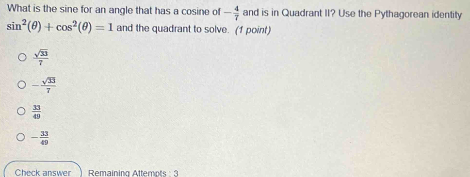 What is the sine for an angle that has a cosine of - 4/7  and is in Quadrant II? Use the Pythagorean identity
sin^2(θ )+cos^2(θ )=1 and the quadrant to solve. (1 point)
 sqrt(33)/7 
- sqrt(33)/7 
 33/49 
- 33/49 
Check answer Remaining Attempts : 3