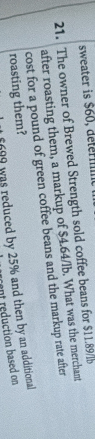 sweater is $60, détérmme 
21. The owner of Brewed Strength sold coffee beans for $11.89/lb
after roasting them, a markup of $4.64/lb. What was the merchant 
cost for a pound of green coffee beans and the markup rate after 
roasting them?
£200 was reduced by 25% and then by an additional 
rcent reduction based on