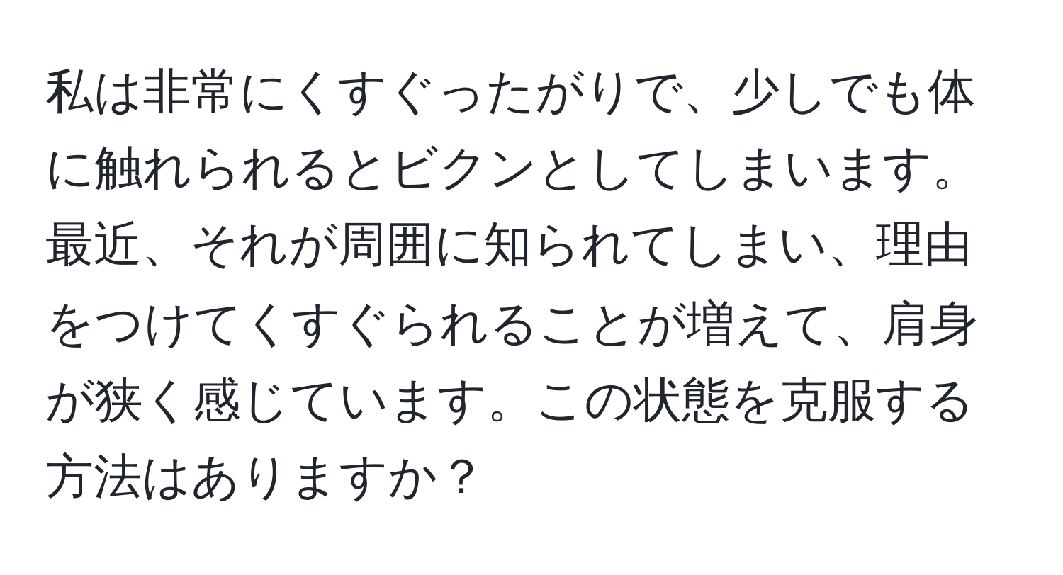 私は非常にくすぐったがりで、少しでも体に触れられるとビクンとしてしまいます。最近、それが周囲に知られてしまい、理由をつけてくすぐられることが増えて、肩身が狭く感じています。この状態を克服する方法はありますか？