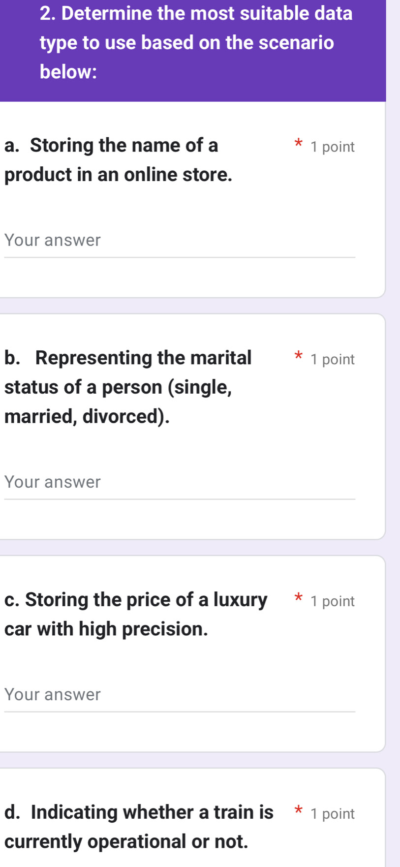 Determine the most suitable data 
type to use based on the scenario 
below: 
a. Storing the name of a 1 point 
product in an online store. 
Your answer 
b. Representing the marital 1 point 
status of a person (single, 
married, divorced). 
Your answer 
c. Storing the price of a luxury * 1 point 
car with high precision. 
Your answer 
d. Indicating whether a train is * 1 point 
currently operational or not.