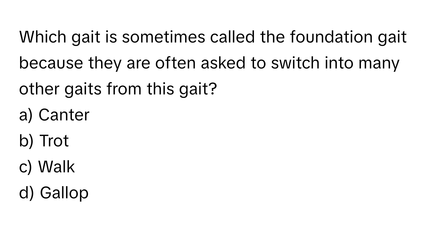 Which gait is sometimes called the foundation gait because they are often asked to switch into many other gaits from this gait?

a) Canter
b) Trot
c) Walk
d) Gallop