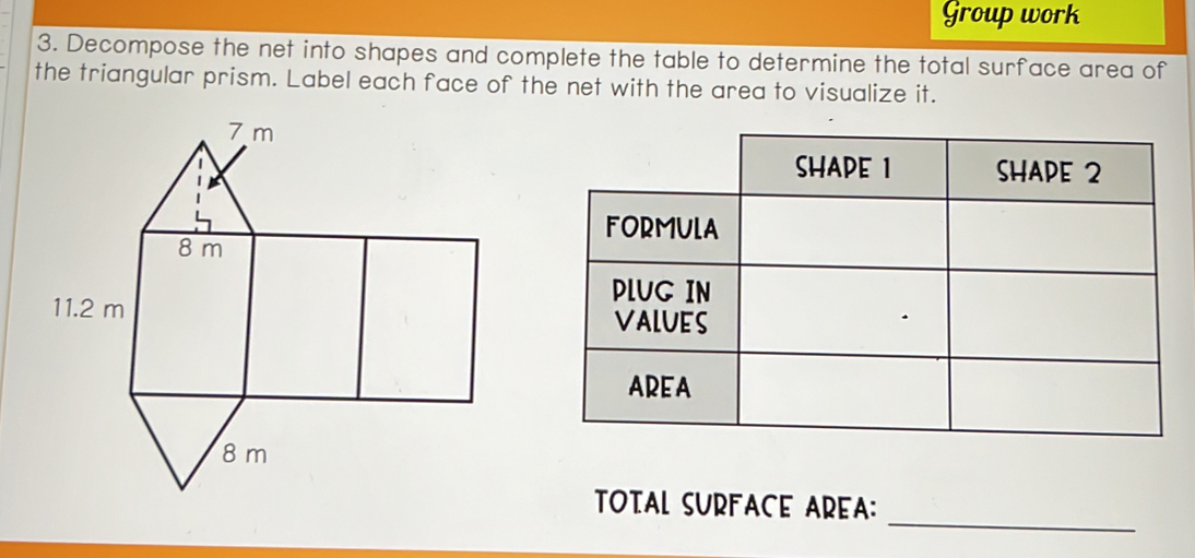 Group work 
3. Decompose the net into shapes and complete the table to determine the total surface area of 
the triangular prism. Label each face of the net with the area to visualize it. 
TOTAL SURFACE AREA: 
_