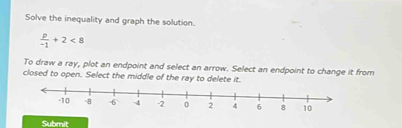 Solve the inequality and graph the solution.
 p/-1 +2<8</tex> 
To draw a ray, plot an endpoint and select an arrow. Select an endpoint to change it from 
closed to open. Select the middle of the ray to delete it. 
Submit