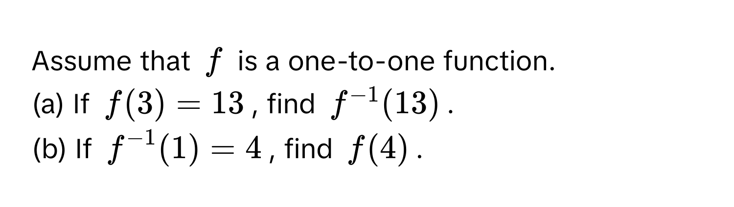 Assume that $f$ is a one-to-one function. 
(a) If $f(3) = 13$, find $f^(-1)(13)$.
(b) If $f^(-1)(1) = 4$, find $f(4)$.