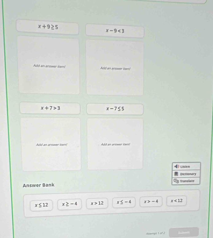 x+9≥ 5
x-9<3</tex> 
Add an answer item! Add an answer item!
x+7>3
x-7≤ 5
Add an answer item! Add an answer itern!
Listen
Dictionary
Translate
Answer Bank
x≤ 12 x≥ -4 x>12 x≤ -4 x>-4 x<12</tex> 
Attempt 1 of 2 Submit