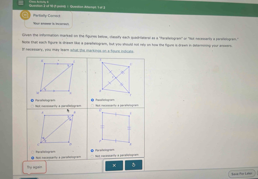 Class Activity 4 
Question 2 of 10 (1 point) | Question Attempt: 1 of 2 
Partially Correct 
Your answer is incorrect. 
Given the information marked on the figures below, classify each quadrilateral as a "Parallelogram" or "Not necessarily a parallelogram." 
Note that each figure is drawn like a parallelogram, but you should not rely on how the figure is drawn in determining your answers. 
If necessary, you may learn what the markings on a figure indicate. 
K 1 
M N 
Parallelogram Parallelogram 
Not necessarily a parallelogram Not necessarily a parallelogram 
A B 
o 
s 
p 
C D 
R 
Parallelogram Parallelogram 
Not necessarily a parallelogram Not necessarily a parallelogram 
Try again 
× 
Save For Later