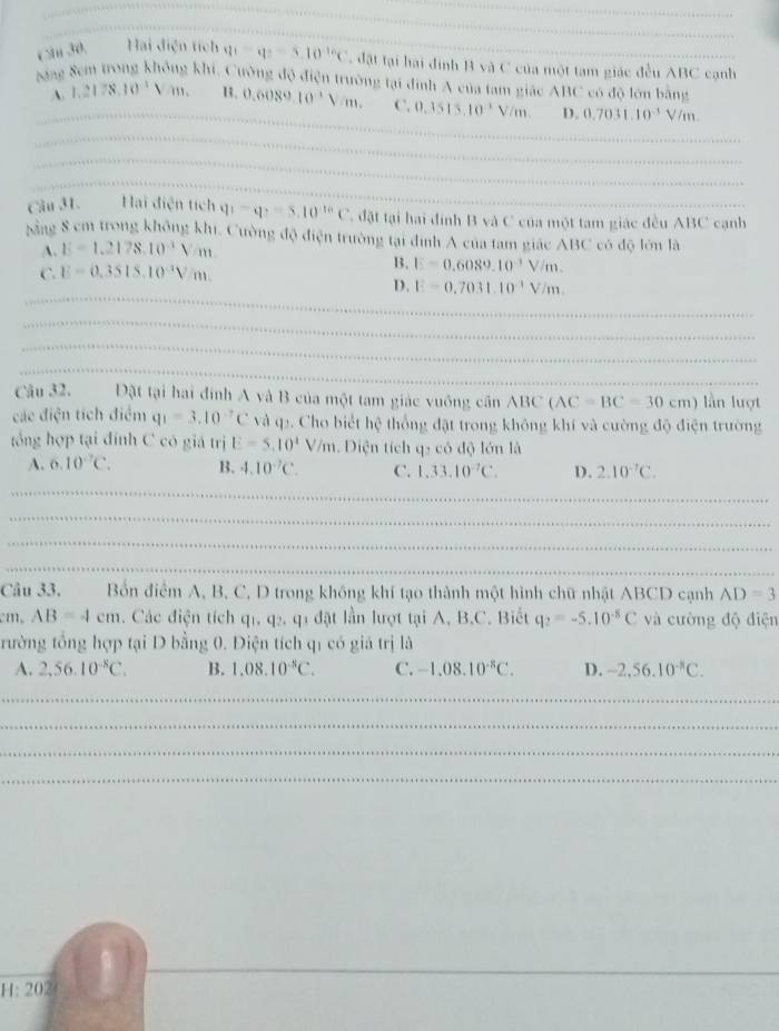 C1 30. Hai điện tích q_1=q_2=5.10^((-1)°C đật tại hai định B và C của một tam giác đều ABC cạnh
Săng 8em trong không khi, Cường độ điện trường tại đình A của tam giác ABC có độ lớn bằng
A. 1.2178.10^-1)Vm. 1. 0.6089.10^3Vm. C. 0.3515.10^(-1) Vềm D. 0.7031.10^(-1)V/m.
_
Cầu 31. Hai diện tích q_1=q_2=5.10^(-10)C C đặt tại hai đính B và C của một tam giác đều ABC cạnh
bằng 8 cm trong không khi, Cường độ điện trường tại đính A của tam giác ABC có độ lớn là
A. E=1.2178.10^(-1)V/m.
C. E=0.3515.10^(-3)V/m.
B. E=0.6089.10^(-3)V/m.
_
D. E=0.7031.10^(-1)V/m.
_
_
_
_
_
_
_
Câu 32. Đặt tại hai đính A và B của một tam giác vuông cần ABC(AC=BC=30cm) lần luợt
các điện tích điểm q_1=3.10^(-7)C và q2. Cho biết hệ thống đặt trong không khí và cường độ điện trường
tổng hợp tại đính C có giá trị E=5.10^4V/m. Diện tích q- có độ lớn là
A. 6.10°C. B. 4.10^(-7)C. C. 1,33.10^(-7)C. D. 2.10^(-7)C.
_
_
_
_
_
Câu 33. Bốn điểm A, B, C, D trong không khí tạo thành một hình chữ nhật ABCD cạnh AD=3
m AB=4cm. Các điện tích q_1,q_2,q l  đặt lần lượt tại A, B.C. Biết q_2=-5.10^(-8)C và cường độ điện
trường tổng hợp tại D bằng 0. Điện tích qí có giá trị là
A. 2,56.10^(-8)C. B. 1.08.10^(-8)C. C. -1.08.10^(-8)C. D. -2,56.10^(-8)C.
_
_
_
_
H: 202