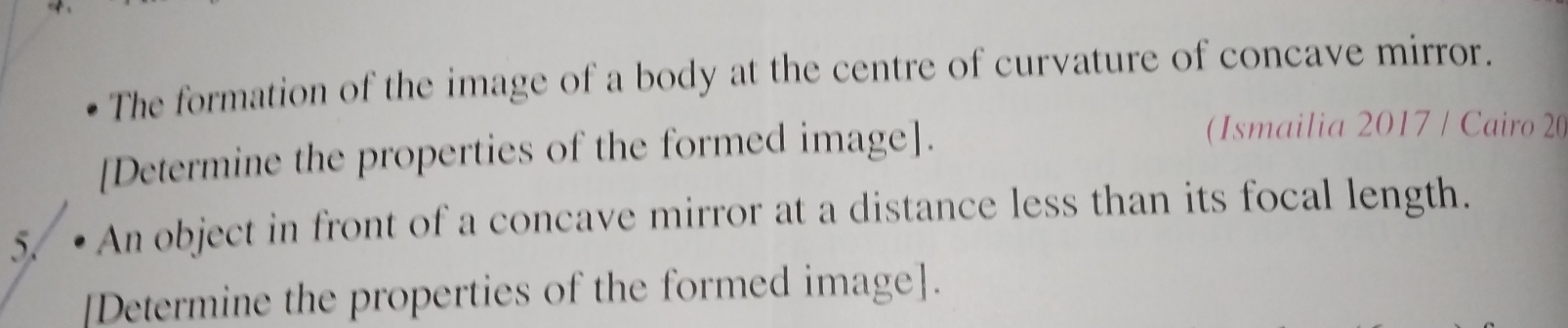 The formation of the image of a body at the centre of curvature of concave mirror. 
[Determine the properties of the formed image]. 
(Ismailia 2017 / Cairo 20 
5. • An object in front of a concave mirror at a distance less than its focal length. 
[Determine the properties of the formed image].