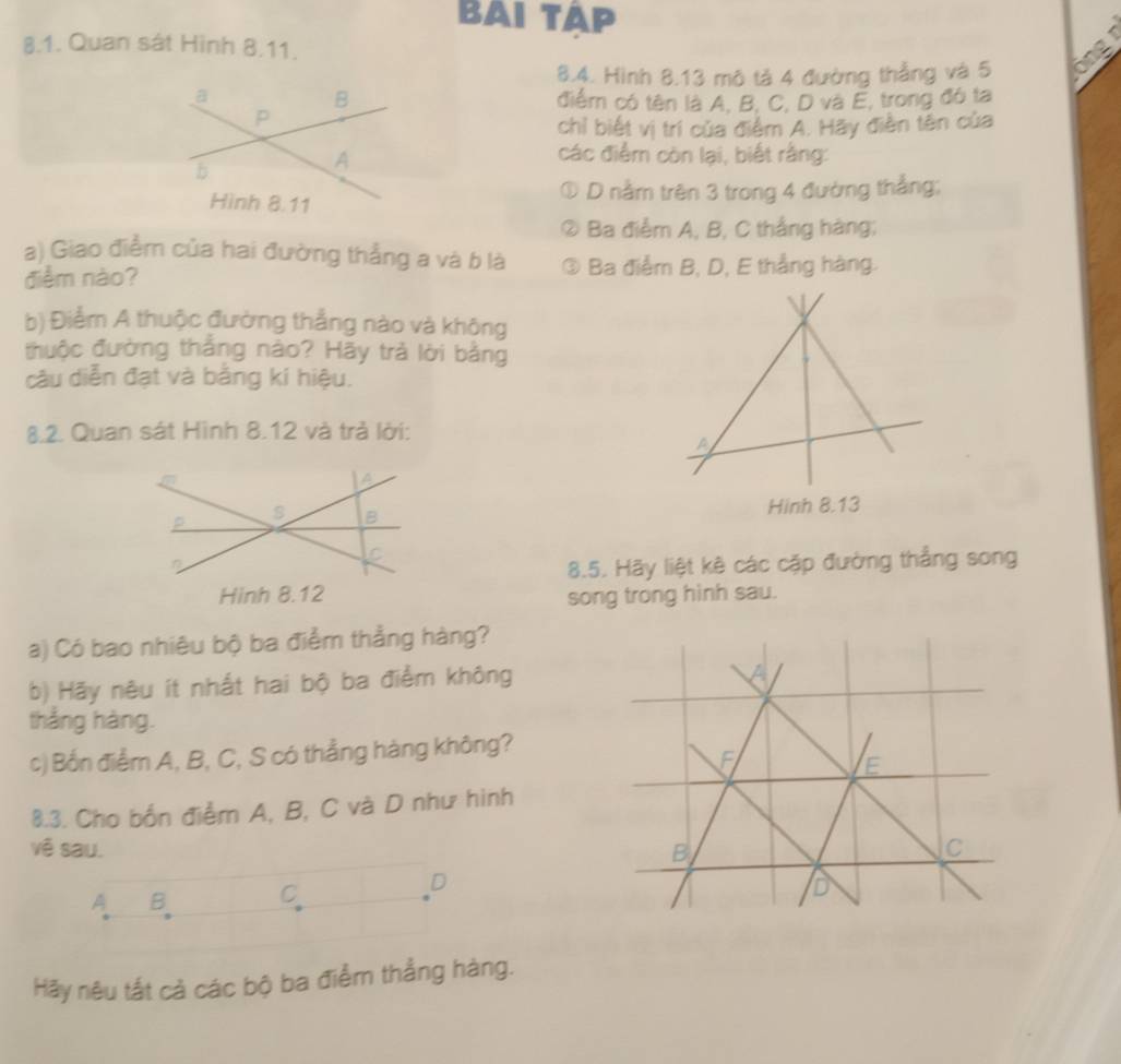 BAI TAP 
8.1. Quan sát Hình 8.11. 
8.4. Hình 8.13 mô tả 4 đường thẳng và 5 ổng 
điểm có tên là A, B, C, D và E, trong đó ta 
chỉ biết vị trí của điểm A. Hãy điễn tên của 
các điểm còn lại, biết rằng: 
D nằm trên 3 trong 4 đường thẳng; 
② ) Ba điểm A, B, C thắng hàng; 
a) Giao điểm của hai đường thẳng a và b là 
điểm nào? ③ Ba điễm B, D, E thẳng hàng. 
V 
b) Điểm A thuộc đường thẳng nào và không 
thuộc đường thắng nào? Hãy trả lời bằng 
câu diễn đạt và bằng kí hiệu. 
8.2. Quan sát Hình 8.12 và trả lời: 
A 
a 
p 
s B Hinh 8.13 
n 
C 
8.5. Hãy liệt kê các cặp đường thẳng song 
Hinh 8.12 song trong hinh sau. 
a) Có bao nhiêu bộ ba điểm thẳng hàng? 
b) Hãy nêu ít nhất hai bộ ba điểm không 
thắng hàng. 
c) Bốn điểm A, B, C, S có thẳng hàng không? 
8.3. Cho bốn điểm A, B, C và D như hình 
vê sau.
A B C
D 
Hãy nêu tắt cả các bộ ba điểm thắng hàng.