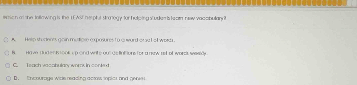 Which of the following is the LEAST helpful strategy for helping students learn new vocabulary?
A. Help students gain multiple exposures to a word or set of words.
B. Have students look up and write out definitions for a new set of words weekly.
C. Teach vocabulary words in context.
D. Encourage wide reading across topics and genres.