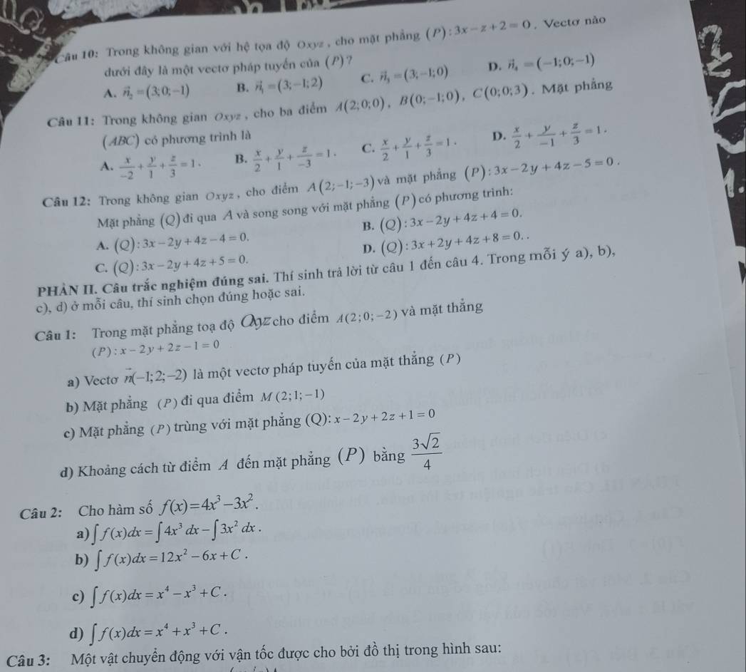 Trong không gian với hệ tọa độ Oxyz , cho mặt phẳng (P):3x-z+2=0. Vectơ nào
đưới đây là một vectơ pháp tuyến của (P)?
A. vector n_2=(3;0;-1) B. vector n_1=(3;-1;2) C. vector n_3=(3;-1;0) D. vector n_4=(-1;0;-1)
Câu 11: Trong không gian Oxyz , cho ba điểm A(2;0;0),B(0;-1;0),C(0;0;3). Mặt phẳng
(ABC) có phương trình là
A.  x/-2 + y/1 + z/3 =1· B.  x/2 + y/1 + z/-3 =1. C.  x/2 + y/1 + z/3 =1. D.  x/2 + y/-1 + z/3 =1.
Câu 12: Trong không gian Oxyz , cho điểm A(2;-1;-3) và mặt phẳng (P): 3x-2y+4z-5=0.
Mặt phẳng (Q) đi qua A và song song với mặt phẳng (P) có phương trình:
B. (Q):3x-2y+4z+4=0.
A. (Q):3x-2y+4z-4=0. (Q):3x+2y+4z+8=0..
D.
C. (Q):3x-2y+4z+5=0.
PHÀN II. Câu trắc nghiệm đúng sai. Thí sinh trả lời từ câu 1 đến câu 4. Trong mỗi ý a), b),
c), d) ở mỗi câu, thí sinh chọn đúng hoặc sai.
Câu 1: Trong mặt phẳng toạ độ QZ cho điểm A(2;0;-2) và mặt thẳng
(P):x-2y+2z-1=0
a) Vecto n(-1;2;-2) là một vectơ pháp tuyến của mặt thẳng (P)
b) Mặt phẳng (P) đi qua điểm M(2;1;-1)
c) Mặt phẳng (P) trùng với mặt phẳng (Q): x-2y+2z+1=0
d) Khoảng cách từ điểm A đến mặt phẳng (P) bằng  3sqrt(2)/4 
Câu 2: Cho hàm số f(x)=4x^3-3x^2.
a) ∈t f(x)dx=∈t 4x^3dx-∈t 3x^2dx.
b) ∈t f(x)dx=12x^2-6x+C.
c) ∈t f(x)dx=x^4-x^3+C.
d) ∈t f(x)dx=x^4+x^3+C.
Câu 3: Một vật chuyển động với vận tốc được cho bởi đồ thị trong hình sau: