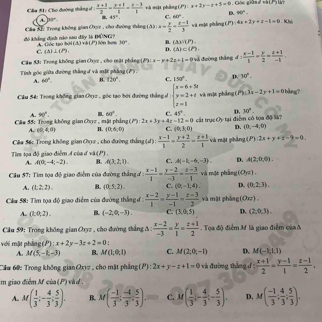 Cho đường thẳng đ:  (x+1)/2 = (y+1)/1 = (z-3)/1  và mặt phẳng(P): x+2y-z+5=0 Góc giữad va(P) là?
D. 90°.
A. 30°.
B. 45°. C. 60°.
Câu 52: Trong không gian Oxyz , cho đường thẳng (Δ) : x= y/2 = (z-1)/3  và mặt phẳng (P) : 4x+2y+z-1=0. Khi
đó khẳng định nào sau đây là ĐÚNG?
B.
A. Góc tạo bởi (Δ) và (P) lớn hơn 30°. (△ )//(P).
C. (△ )⊥ (P).
D. (△ )⊂ (P).
Câu 53: Trong không gian Oxyz , cho mặt phẳng (P): x-y+2z+1=0 và đường thẳng d :  (x-1)/1 = y/2 = (z+1)/-1 .
Tính góc giữa đường thẳng d và mặt phẳng (P) .
A. 60^0. B. 120°. C. 150°.
I D. 30^(0^
Câu 54: Trong không gian Oxyz , góc tạo bởi đường thắng đ : beginarray)l x=6+5t y=2+t z=1endarray. và mặt phẳng(F ):3x-2y+1=0 bằng?
A. 90^0. B. 60°. C. 45°.
D. 30°.
Câu 55: Trong không gian Oxyz , mặt phẳng (P) : 2x+3y+4z-12=0 cắt trụcOy tại điểm có tọa độ là?
A. (0;4;0) B. (0;6;0) C. (0;3;0)
D. (0;-4;0)
Câu 56: Trong không gian Oxyz , cho đường thẳng (d) :  (x-1)/1 = (y+2)/2 = (z+1)/1  và mặt phẳng(P): 2x+y+z-9=0.
Tìm tọa độ giao điểm A của d và (P) .
A. A(0;-4;-2). B. A(3;2;1). C. A(-1;-6;-3). D. A(2;0;0).
Câu 57: Tìm tọa độ giao điểm của đường thắng đ :  (x-1)/1 = (y-2)/-3 = (z-3)/1  và mặt phẳng (Oyz).
A. (1;2;2). B. (0;5;2). C. (0;-1;4). D. (0;2;3).
Câu 58: Tìm tọa độ giao điểm của đường thắng đ :  (x-2)/1 = (y-1)/-1 = (z-3)/2  và mặt phẳng (Oxz).
A. (1;0;2). B. (-2;0;-3). C. (3;0;5) D. (2;0;3).
* Câu 59: Trong không gian Oxyz , cho đường thắng Δ :  (x-2)/-3 = y/1 = (z+1)/2 . Tọa độ điểmM là giao điểm củaΔ
với mặt phẳng(P) : x+2y-3z+2=0.
A. M(5;-1;-3) B. M(1;0;1) C. M(2;0;-1) D. M(-1;1;1)
Câu 60: Trong không gian Oxyz , cho mặt phẳng (P) : 2x+y-z+1=0 và đường thẳng d :  (x+1)/2 = (y-1)/1 = (z-1)/2 ,
im giao điểm M của (P) và d .
A. M( 1/3 ;- 4/3 ; 5/3 ). B. M( (-1)/3 ; (-4)/3 ; 5/3 ). C. M( 1/3 ;- 4/3 ;- 5/3 ). D. M( (-1)/3 ; 4/3 ; 5/3 ).