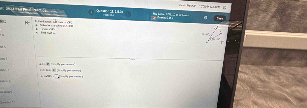 Gavin Molinari 12/09/24 12:44 PM
rk: 2024 Fall Final Practice Question 11, 1.5.26 Part 3 of 4 HW Saore: 20%, 10 of 50 points Points: 0 of 1
Save
list In the diagram. vector GH bisects ∠ FGI
a. Solve for x and find n ∠ FGH
b. Find m∠ HGI
c. Find m∠ FGI
14
(3x-6)^circ 
(4x-17)^circ 
G
on 5
on 6
,
x=11 (Simplify your answer.)
stion 7 ∠ FGH=27 (Simplity your answer)
m∠ OKI=□ (Simplity your answer)
estion B
uestion 9
Queston 10