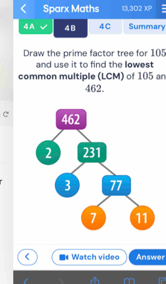 Sparx Maths 13,302XP = 
4A 4B 4C Summary 
Draw the prime factor tree for 105
and use it to find the Iowest 
common multiple (LCM) of 105 an
462. 
C 
Watch video Answer