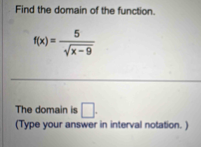 Find the domain of the function.
f(x)= 5/sqrt(x-9) 
The domain is □. 
(Type your answer in interval notation. )