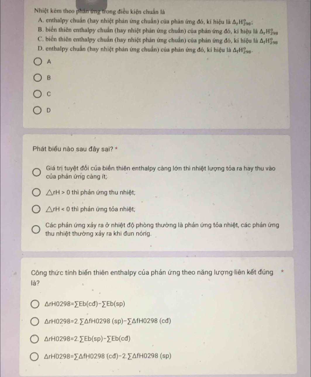 Nhiệt kẻm theo phân ứng trong điều kiện chuẩn là
A. enthalpy chuẩn (hay nhiệt phản ứng chuẩn) của phản ứng đó, kí hiệu là △ _rH_(298)^o.
B. biển thiên enthalpy chuẩn (hay nhiệt phản ứng chuẩn) của phản ứng đó, kí hiệu là . a_r H28
C. biến thiên enthalpy chuẩn (hay nhiệt phản ứng chuẩn) của phản ứng đó, kí hiệu là ΔH₂
D. enthalpy chuẩn (hay nhiệt phản ứng chuẩn) của phản ứng đó, kí hiệu là △ _fH_(298)^o.
A
B
C
D
Phát biểu nào sau đây sai? *
Giá trị tuyệt đối của biến thiên enthalpy càng lớn thì nhiệt lượng tỏa ra hay thu vào
của phản ứng càng ít;
△ rH>0 thì phản ứng thu nhiệt;
△ rH<0</tex> thì phản ứng tỏa nhiệt;
Các phản ứng xảy ra ở nhiệt độ phòng thường là phản ứng tỏa nhiệt, các phản ứng
thu nhiệt thường xảy ra khi đun nóng.
Công thức tính biến thiên enthalpy của phản ứng theo năng lượng liên kết đúng*
là?
△ rH0298=sumlimits Eb(cd)-sumlimits Eb(sp)
△ rH0298=2.sumlimits △ fH0298(sp)-sumlimits △ fH0298(cd)
△ rH0298=2.sumlimits Eb(sp)-sumlimits Eb(cd)
△ rH0298=sumlimits △ fH0298(cd)-2.sumlimits △ fH0298(sp)