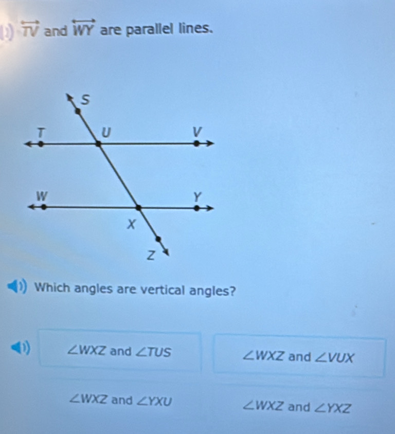 overleftrightarrow TV and overleftrightarrow WY are parallel lines.
Which angles are vertical angles?
0) ∠ WXZ and ∠ TUS ∠ WXZ and ∠ VUX
∠ WXZ and ∠ YXU ∠ WXZ and ∠ YXZ