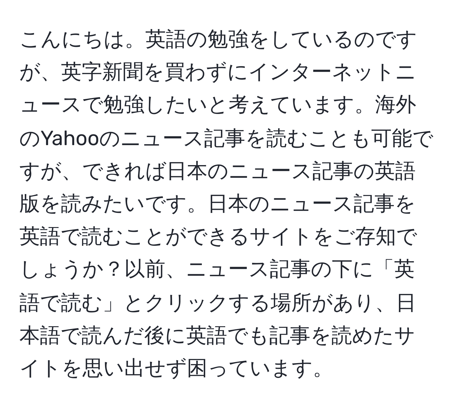 こんにちは。英語の勉強をしているのですが、英字新聞を買わずにインターネットニュースで勉強したいと考えています。海外のYahooのニュース記事を読むことも可能ですが、できれば日本のニュース記事の英語版を読みたいです。日本のニュース記事を英語で読むことができるサイトをご存知でしょうか？以前、ニュース記事の下に「英語で読む」とクリックする場所があり、日本語で読んだ後に英語でも記事を読めたサイトを思い出せず困っています。