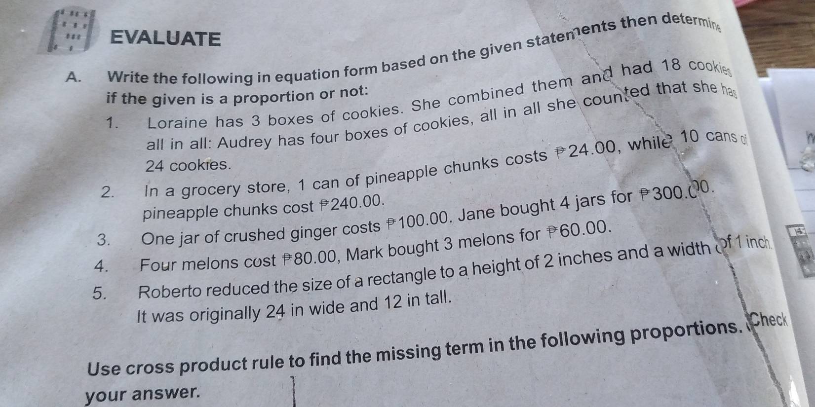 EVALUATE 
A. Write the following in equation form based on the given statements then determin 
if the given is a proportion or not: 
1. Loraine has 3 boxes of cookies. She combined them and had 18 cookies 
all in all: Audrey has four boxes of cookies, all in all she counted that she has
24 cookies. 
2. In a grocery store, 1 can of pineapple chunks costs 24.00, while 10 cans 
pineapple chunks cost 240.00. 
3. One jar of crushed ginger costs 100.00. Jane bought 4 jars for 300.@ 0. 
4. Four melons cost 80.00, Mark bought 3 melons for 60.00.
18
5. Roberto reduced the size of a rectangle to a height of 2 inches and a width of 1 inch
It was originally 24 in wide and 12 in tall. 
Use cross product rule to find the missing term in the following proportions. Check 
your answer.