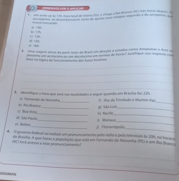 DESENVOLVER E APLICAR
1. Um avião sai às 15h, hora local de Vitória (ES), e chega a Rio Branco (AC) três horas depois, O
passageiros, ao desembarcarem, terão de ajustar seus relógios segundo o do aeroporto, que
estará marcando:
a) 19h.
b) 17h.
c) 12h.
d) 15h.
e) 16h.
2. Uma viagem aérea da parte leste do Brasil em direção a estados como Amazonas e Acre re
presenta um acréscimo ou um decréscimo em termos de horas? Justifique sua resposta com
base na lógica de funcionamento dos fusos horários.
_
_
_
_
3. Identifique a hora que será nas localidades a seguir quando em Brasília for 22h.
a) Fernando de Noronha_ f) Ilha da Trindade e Martim Vaz
b) Rio Branco
_
_g) São Luís_
c) Boa Vista
_h) Recife_
d) São Paulo_ i) Manaus
e) Belém
_
_j) Florianópolis_
4. O governo federal vai realizar um pronunciamento pelo rádio e pela televisão às 20h, no horário
de Brasília. A que horas a população que está em Fernando de Noronha (PE) e em Rio Branco
(AC) terá acesso a esse pronunciamento?
_
_
GEOGRAFIA