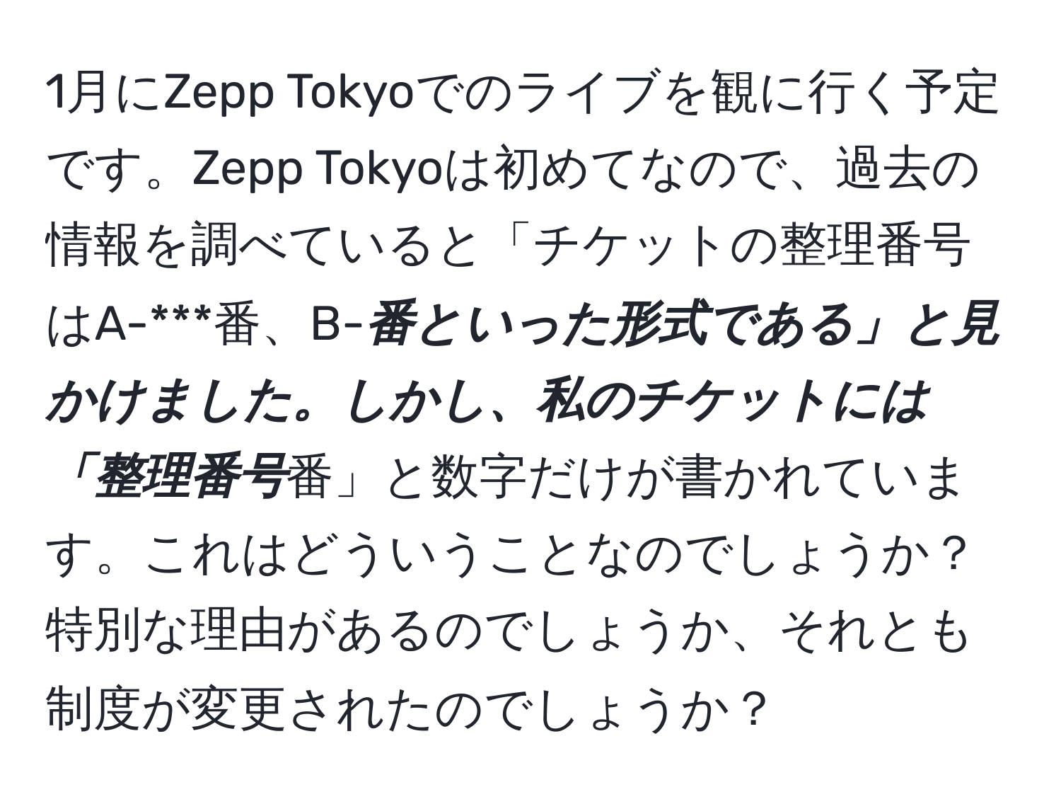 1月にZepp Tokyoでのライブを観に行く予定です。Zepp Tokyoは初めてなので、過去の情報を調べていると「チケットの整理番号はA-***番、B-***番といった形式である」と見かけました。しかし、私のチケットには「整理番号***番」と数字だけが書かれています。これはどういうことなのでしょうか？特別な理由があるのでしょうか、それとも制度が変更されたのでしょうか？