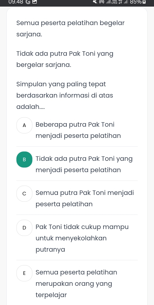 09. 48 . . 85%
Semua peserta pelatihan begelar
sarjana.
Tidak ada putra Pak Toni yang
bergelar sarjana.
Simpulan yang paling tepat
berdasarkan informasi di atas
adalah....
ABeberapa putra Pak Toni
menjadi peserta pelatihan
B₹ Tidak ada putra Pak Toni yang
menjadi peserta pelatihan
c Semua putra Pak Toni menjadi
peserta pelatihan
Dì Pak Toni tidak cukup mampu
untuk menyekolahkan
putranya
E Semua peserta pelatihan
merupakan orang yang
terpelajar