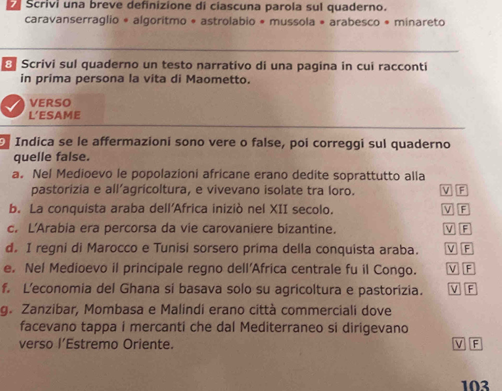 Scrivi una breve definizione di ciascuna parola sul quaderno.
caravanserraglio * algoritmo * astrolabio * mussola • arabesco • minareto
8 Scrivi sul quaderno un testo narrativo di una pagina in cui racconti
in prima persona la vita di Maometto.
VERSO
L’ESAME
9 Indica se le affermazioni sono vere o false, poi correggi sul quaderno
quelle false.
a. Nel Medioevo le popolazioni africane erano dedite soprattutto alla
pastorizia e all’agricoltura, e vivevano isolate tra loro. V F
b. La conquista araba dell'Africa iniziò nel XII secolo. V F
c. L'Arabia era percorsa da vie carovaniere bizantine. V F
d. I regni di Marocco e Tunisi sorsero prima della conquista araba. V F
e. Nel Medioevo il principale regno dell'Africa centrale fu il Congo. V F
f. L’economia del Ghana si basava solo su agricoltura e pastorizia. V F
g. Zanzibar, Mombasa e Malindi erano città commerciali dove
facevano tappa i mercanti che dal Mediterraneo si dirigevano
verso l’Estremo Oriente. V F
103