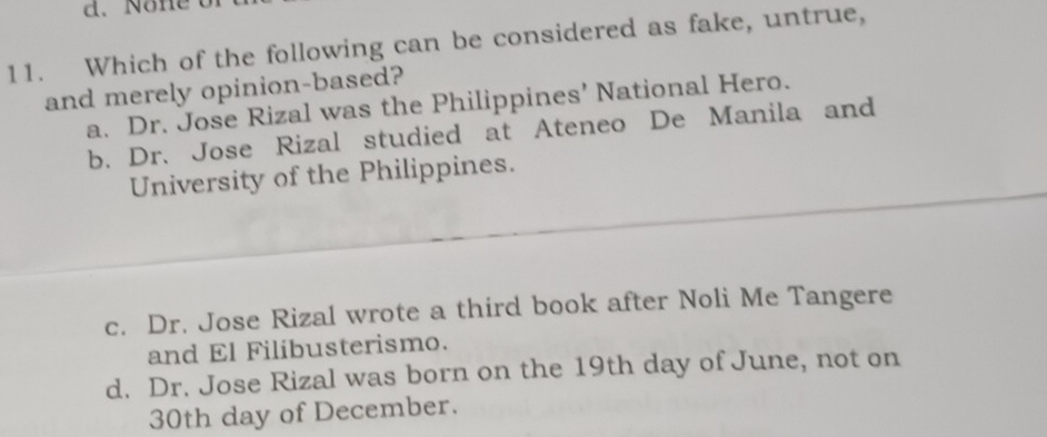 None b
11. Which of the following can be considered as fake, untrue,
and merely opinion-based?
a. Dr. Jose Rizal was the Philippines’ National Hero.
b. Dr. Jose Rizal studied at Ateneo De Manila and
University of the Philippines.
c. Dr. Jose Rizal wrote a third book after Noli Me Tangere
and El Filibusterismo.
d. Dr. Jose Rizal was born on the 19th day of June, not on
30th day of December.