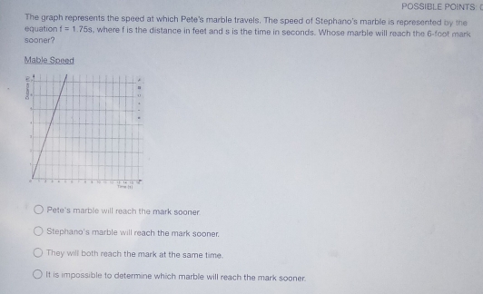 POSSIBLE POINTS: 
The graph represents the speed at which Pete's marble travels. The speed of Stephano's marble is represented by the
equation t=1.75s , where f is the distance in feet and s is the time in seconds. Whose marble will reach the 6-foot mark
sooner?
Mable Speed
Pete's marble will reach the mark sooner
Stephano's marble will reach the mark sooner.
They will both reach the mark at the same time.
It is impossible to determine which marble will reach the mark sooner.