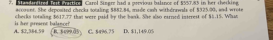 Standardized Test Practice Carol Singer had a previous balance of $557.83 in her checking
account. She deposited checks totaling $882.84, made cash withdrawals of $325.00, and wrote
checks totaling $617.77 that were paid by the bank. She also earned interest of $1.15. What
is her present balance?
A. $2,384.59 B. $499.05 C. $496.75 D. $1,149.05