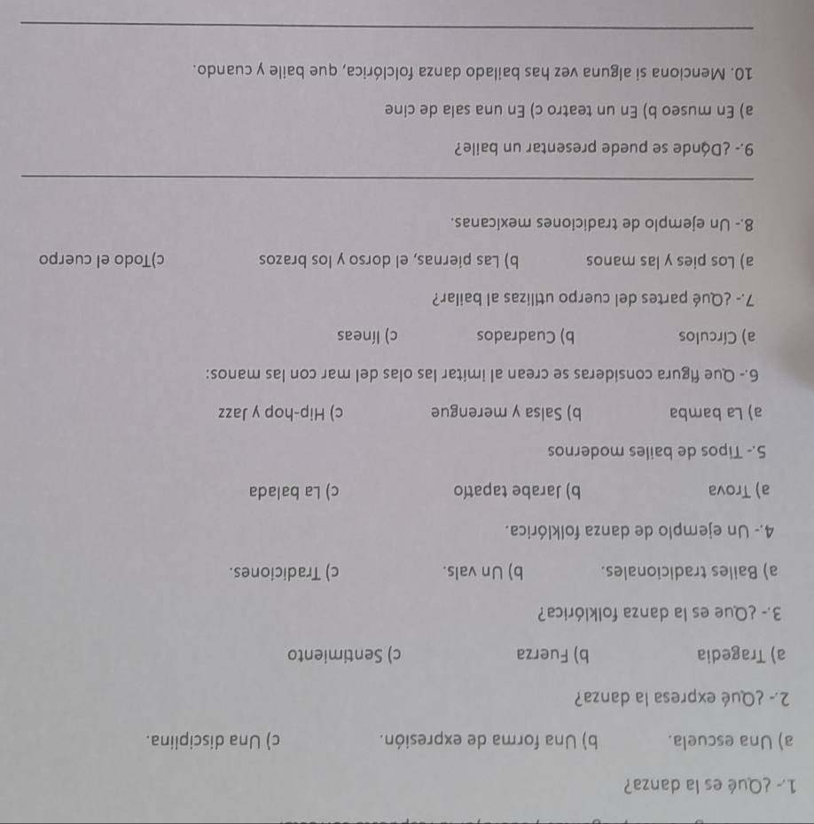 1.º ¿Qué es la danza?
a) Una escuela. b) Una forma de expresión. c) Una disciplina.
2.- ¿Qué expresa la danza?
a) Tragedia b) Fuerza c) Sentimiento
3.- ¿Que es la danza folklórica?
a) Bailes tradicionales. b) Un vals. c) Tradiciones.
4.- Un ejemplo de danza folklórica.
a) Trova b) Jarabe tapatío c) La balada
5.- Tipos de bailes modernos
a) La bamba b) Salsa y merengue c) Hip-hop y Jazz
6.- Que figura consideras se crean al imitar las olas del mar con las manos:
a) Círculos b) Cuadrados c) líneas
7.- ¿Qué partes del cuerpo utilizas al bailar?
a) Los pies y las manos b) Las piernas, el dorso y los brazos c)Todo el cuerpo
8.- Un ejemplo de tradiciones mexicanas.
_
9.- ¿Dánde se puede presentar un baile?
a) En museo b) En un teatro c) En una sala de cine
10. Menciona si alguna vez has bailado danza folclórica, que baile y cuando.
_