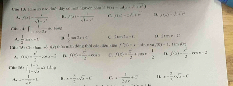 Hàm số nào đưới dây có một nguyên hàm là F(x)=ln (x+sqrt(1+x^2))
A. f(x)= x/sqrt(1+x^2)  B. f(x)= 1/sqrt(1+x^2)  C. f(x)=xsqrt(1+x^2) D. f(x)=sqrt(1+x^2)
Câu 14:∈t  1/1+cos 2x dx bằng
A.  1/2 tan x+C B.  1/2 tan 2x+C C. 2tan 2x+C D. 2tan x+C
Câu 15: Cho hàm số f(x) thỏa mãn đồng thời các điều kiện f'(x)=x+sin x và f(0)=1. Tim f(x).
A. f(x)= x^2/2 -cos x-2 B. f(x)= x^2/2 +cos x C. f(x)= x^2/2 +cos x+ 1/2  D. f(x)= x^2/2 -cos x+2
Câu 16: ∈t  (1-x)/1+sqrt(x) dx bàng
A. x- 1/sqrt(x) +C B. x- 3/2 xsqrt(x)+C C. x- 1/2sqrt(x) +C D. x- 2/3 xsqrt(x)+C