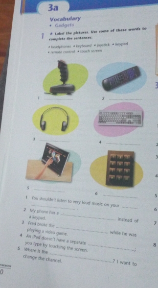 3a 
Vocabulary 
Gadgets 
* Label the pictures. Use some of these words to 
1 complete the sentences. 
headphones *keyboard #joystick * keypad 
* remote contral * tauch screen 
: 
3 
4 
_6 
5 
1 You shouldn't listen to very loud music on your _6 
2 My phone has a a keypad._ 
_ 
instead of 7
3 Fred broke the 
playing a video game. while he was 
_ 
4 An iPad doesn't have a separate _.; 
8 
you type by touching the screen. 
5 Where is the 
change the channel. 
? I want to 
0