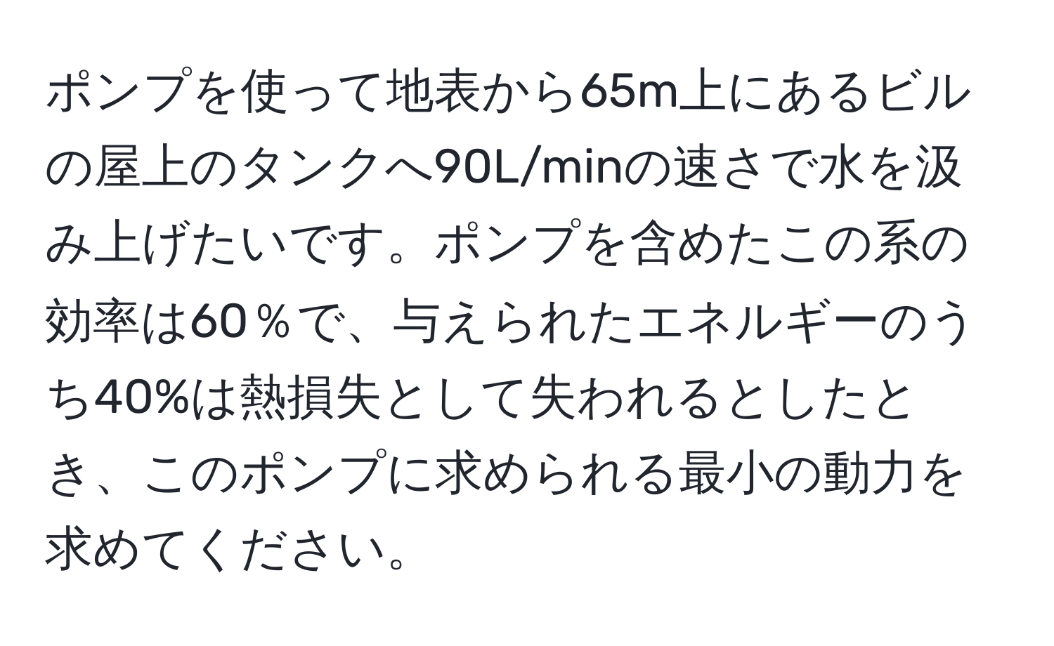 ポンプを使って地表から65m上にあるビルの屋上のタンクへ90L/minの速さで水を汲み上げたいです。ポンプを含めたこの系の効率は60％で、与えられたエネルギーのうち40%は熱損失として失われるとしたとき、このポンプに求められる最小の動力を求めてください。