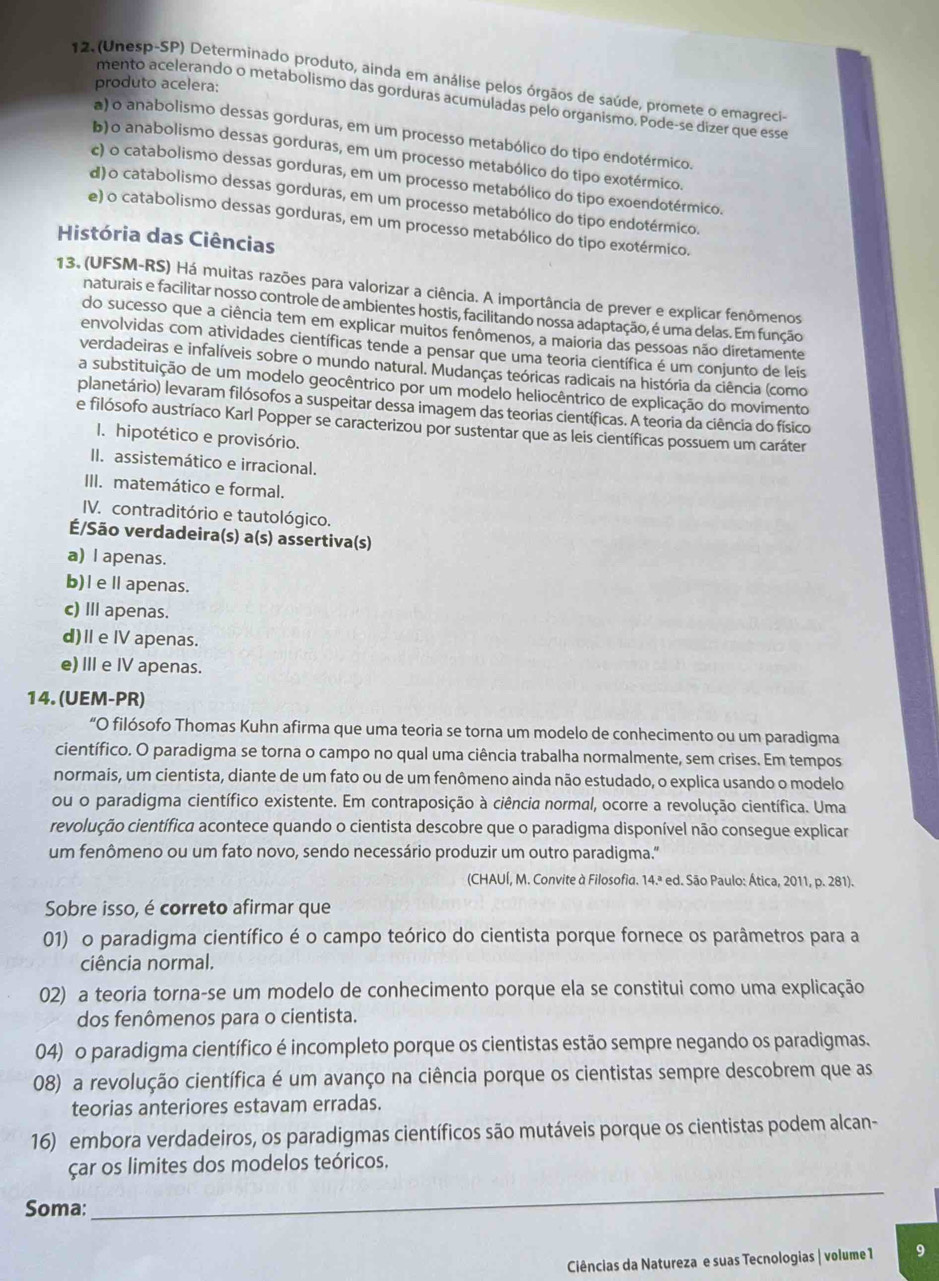 (Unesp-SP) Determinado produto, aínda em análise pelos órgãos de saúde, promete o emagreci
produto acelera:
mento acelerando o metabolismo das gorduras acumuladas pelo organismo. Pode-se dizer que esse
a) o anabolismo dessas gorduras, em um processo metabólico do tipo endotérmico.
b)o anabolismo dessas gorduras, em um processo metabólico do tipo exotérmico.
c) o catabolismo dessas gorduras, em um processo metabólico do tipo exoendotérmico.
d) o catabolismo dessas gorduras, em um processo metabólico do tipo endotérmico.
e) o catabolismo dessas gorduras, em um processo metabólico do tipo exotérmico.
História das Ciências
13. (UFSM-RS) Há muitas razões para valorizar a ciência. A importância de prever e explicar fenômenos
naturais e facilitar nosso controle de ambientes hostis, facilitando nossa adaptação, é uma delas. Em função
do sucesso que a ciência tem em explicar muitos fenômenos, a maioria das pessoas não diretamente
envolvidas com atividades científicas tende a pensar que uma teoria científica é um conjunto de leis
verdadeiras e infalíveis sobre o mundo natural. Mudanças teóricas radicais na história da ciência (como
a substituição de um modelo geocêntrico por um modelo heliocêntrico de explicação do movimento
planetário) levaram filósofos a suspeitar dessa imagem das teorias científicas. A teoria da ciência do físico
e filósofo austríaco Karl Popper se caracterizou por sustentar que as leis científicas possuem um caráter
I. hipotético e provisório.
II. assistemático e irracional.
III. matemático e formal.
IV. contraditório e tautológico.
É/São verdadeira(s) a(s) assertiva(s)
a) l apenas.
b)I eⅡ apenas.
c) II apenas.
d)Ⅱe I apenas.
e) I e IV apenas.
14. (UEM-PR)
“O filósofo Thomas Kuhn afirma que uma teoria se torna um modelo de conhecimento ou um paradigma
científico. O paradigma se torna o campo no qual uma ciência trabalha normalmente, sem crises. Em tempos
normais, um cientista, diante de um fato ou de um fenômeno ainda não estudado, o explica usando o modelo
ou o paradigma científico existente. Em contraposição à ciência normal, ocorre a revolução científica. Uma
revolução científica acontece quando o cientista descobre que o paradigma disponível não consegue explicar
um fenômeno ou um fato novo, sendo necessário produzir um outro paradigma."
(CHAUÍ, M. Convite à Filosofia. 14.ª ed. São Paulo: Ática, 2011, p. 281).
Sobre isso, é correto afirmar que
01) o paradigma científico é o campo teórico do cientista porque fornece os parâmetros para a
ciência normal.
02) a teoria torna-se um modelo de conhecimento porque ela se constitui como uma explicação
dos fenômenos para o cientista.
04) o paradigma científico é incompleto porque os cientistas estão sempre negando os paradigmas.
08) a revolução científica é um avanço na ciência porque os cientistas sempre descobrem que as
teorias anteriores estavam erradas.
16) embora verdadeiros, os paradigmas científicos são mutáveis porque os cientistas podem alcan-
çar os limites dos modelos teóricos.
Soma:
_
Ciências da Natureza e suas Tecnologias | volume 1