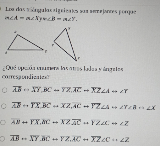 Los dos triángulos siguientes son semejantes porque
m∠ A=m∠ Xym∠ B=m∠ Y. 
¿Qué opción enumera los otros lados y ángulos
correspondientes?
overline ABrightarrow overline XY, overline BCrightarrow overline YZ, overline ACrightarrow overline XZ∠ Arightarrow ∠ Y
overline ABrightarrow overline YX, overline BCrightarrow overline XZ, overline ACrightarrow overline YZ∠ Arightarrow ∠ Y∠ Brightarrow ∠ X
overline ABrightarrow overline YX, overline BCrightarrow overline XZ, overline ACrightarrow overline YZ∠ Crightarrow ∠ Z
overline ABrightarrow overline XY, overline BCrightarrow overline YZ, overline ACrightarrow overline XZ∠ Crightarrow ∠ Z