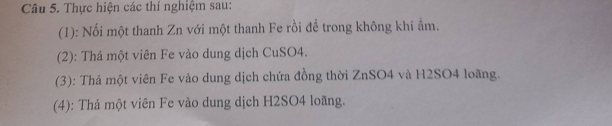 Thực hiện các thí nghiệm sau: 
(1): Nối một thanh Zn với một thanh Fe rồi để trong không khí ẩm. 
(2): Thả một viên Fe vào dung dịch CuSO4. 
(3): Thả một viên Fe vào dung dịch chứa đồng thời ZnSO4 và H2SO4 loãng. 
(4): Thả một viên Fe vào dung dịch H2SO4 loãng.