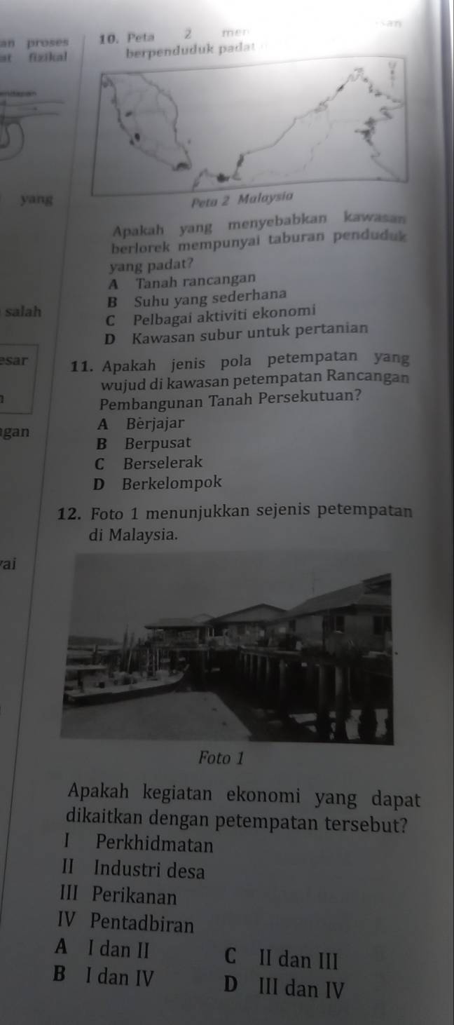 an proses 10. Peta 2 men
at fizika
yang
Apakah yang menyebabkan kawasan
berlorek mempunyai taburan penduduk
yang padat?
A Tanah rancangan
salah B Suhu yang sederhana
C Pelbagai aktiviti ekonomi
D Kawasan subur untuk pertanian
esar 11. Apakah jenis pola petempatan yang
wujud di kawasan petempatan Rancangan
Pembangunan Tanah Persekutuan?
A Bèrjajar
gan B Berpusat
C Berselerak
D Berkelompok
12. Foto 1 menunjukkan sejenis petempatan
di Malaysia.
ai
Foto 1
Apakah kegiatan ekonomi yang dapat
dikaitkan dengan petempatan tersebut?
I Perkhidmatan
II Industri desa
III Perikanan
IV Pentadbiran
A I dan II C II dan III
B I dan IV D III dan IV