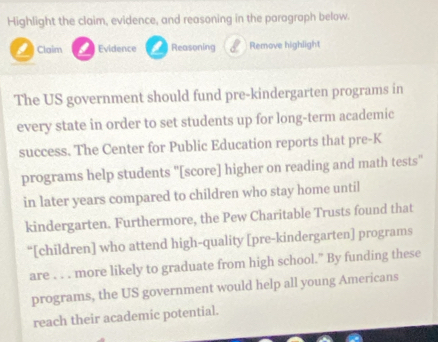 Highlight the claim, evidence, and reasoning in the paragraph below. 
Claim == Evidence Reasoning 8 Remove highlight 
The US government should fund pre-kindergarten programs in 
every state in order to set students up for long-term academic 
success. The Center for Public Education reports that pre-K 
programs help students "[score] higher on reading and math tests" 
in later years compared to children who stay home until 
kindergarten. Furthermore, the Pew Charitable Trusts found that 
“[children] who attend high-quality [pre-kindergarten] programs 
are . . . more likely to graduate from high school.” By funding these 
programs, the US government would help all young Americans 
reach their academic potential.