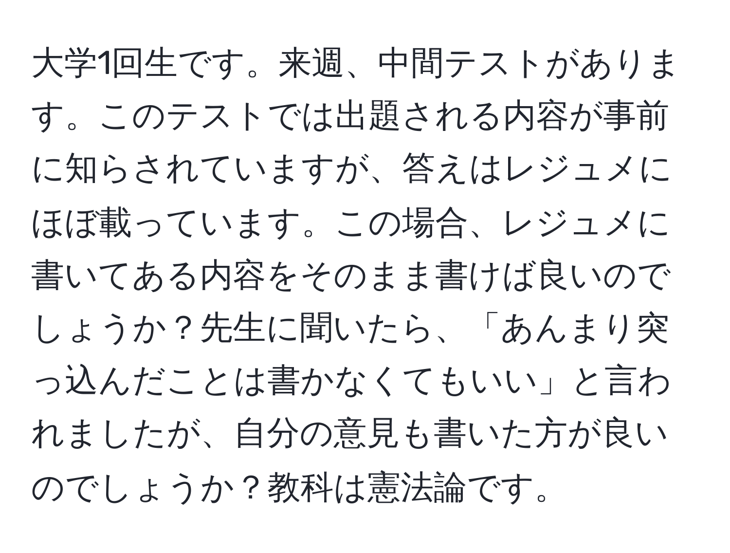 大学1回生です。来週、中間テストがあります。このテストでは出題される内容が事前に知らされていますが、答えはレジュメにほぼ載っています。この場合、レジュメに書いてある内容をそのまま書けば良いのでしょうか？先生に聞いたら、「あんまり突っ込んだことは書かなくてもいい」と言われましたが、自分の意見も書いた方が良いのでしょうか？教科は憲法論です。