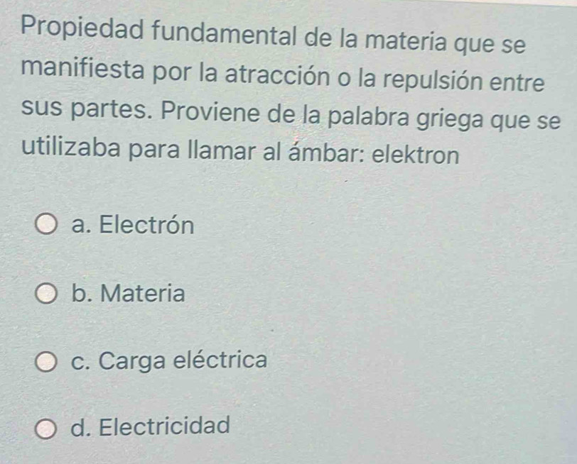 Propiedad fundamental de la materia que se
manifiesta por la atracción o la repulsión entre
sus partes. Proviene de la palabra griega que se
utilizaba para llamar al ámbar: elektron
a. Electrón
b. Materia
c. Carga eléctrica
d. Electricidad