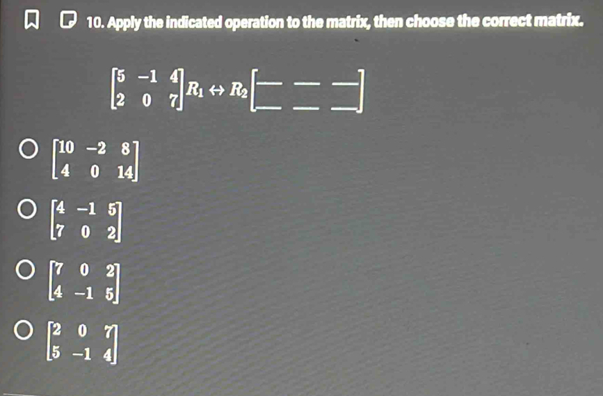 Apply the indicated operation to the matrix, then choose the correct matrix.
beginbmatrix 5&-1&4 2&0&7endbmatrix R_1rightarrow R_2beginbmatrix --- -endbmatrix
beginbmatrix 10&-2&8 4&0&14endbmatrix
beginbmatrix 4&-1&5 7&0&2endbmatrix
beginbmatrix 7&0&2 4&-1&5endbmatrix
beginbmatrix 2&0&7 5&-1&4endbmatrix