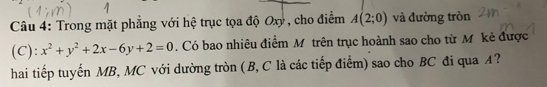 Trong mặt phẳng với hệ trục tọa độ Oxy , cho điểm A(2;0) và đường tròn 
(C): x^2+y^2+2x-6y+2=0. Có bao nhiêu điểm M trên trục hoành sao cho từ M kẻ được 
hai tiếp tuyến MB, MC với dường tròn (B, C là các tiếp điểm) sao cho BC đi qua A?