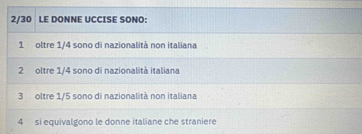 2/30 LE DONNE UCCISE SONO:
1 oltre 1/4 sono di nazionalità non italiana 
2 oltre 1/4 sono di nazionalità italiana
3 oltre 1/5 sono di nazionalità non italiana 
4 si equivalgono le donne italiane che straniere