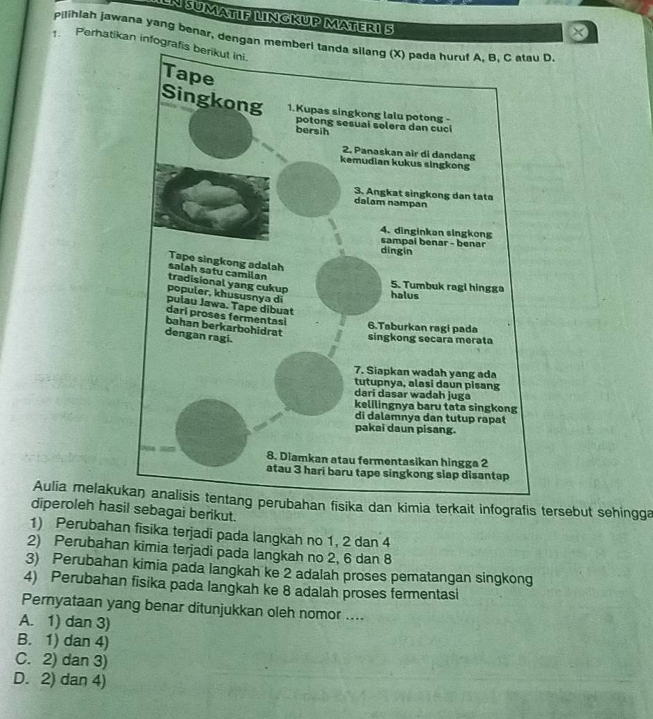 IN SUMATIF LNGKUP MATER1 5
x
pilihlah jawana yang benar, dengan D.
1. Perhatikan infog
Aulia melakufisika dan kimia terkait infografis tersebut sehingga
diperoleh hasil sebagai berikut.
1) Perubahan fisika terjadi pada langkah no 1, 2 dan 4
2) Perubahan kimia terjadi pada langkah no 2, 6 dan 8
3) Perubahan kimia pada langkah ke 2 adalah proses pematangan singkong
4) Perubahan fisika pada langkah ke 8 adalah proses fermentasi
Pernyataan yang benar ditunjukkan oleh nomor ....
A. 1) dan 3)
B. 1) dan 4)
C. 2) dan 3)
D. 2) dan 4)