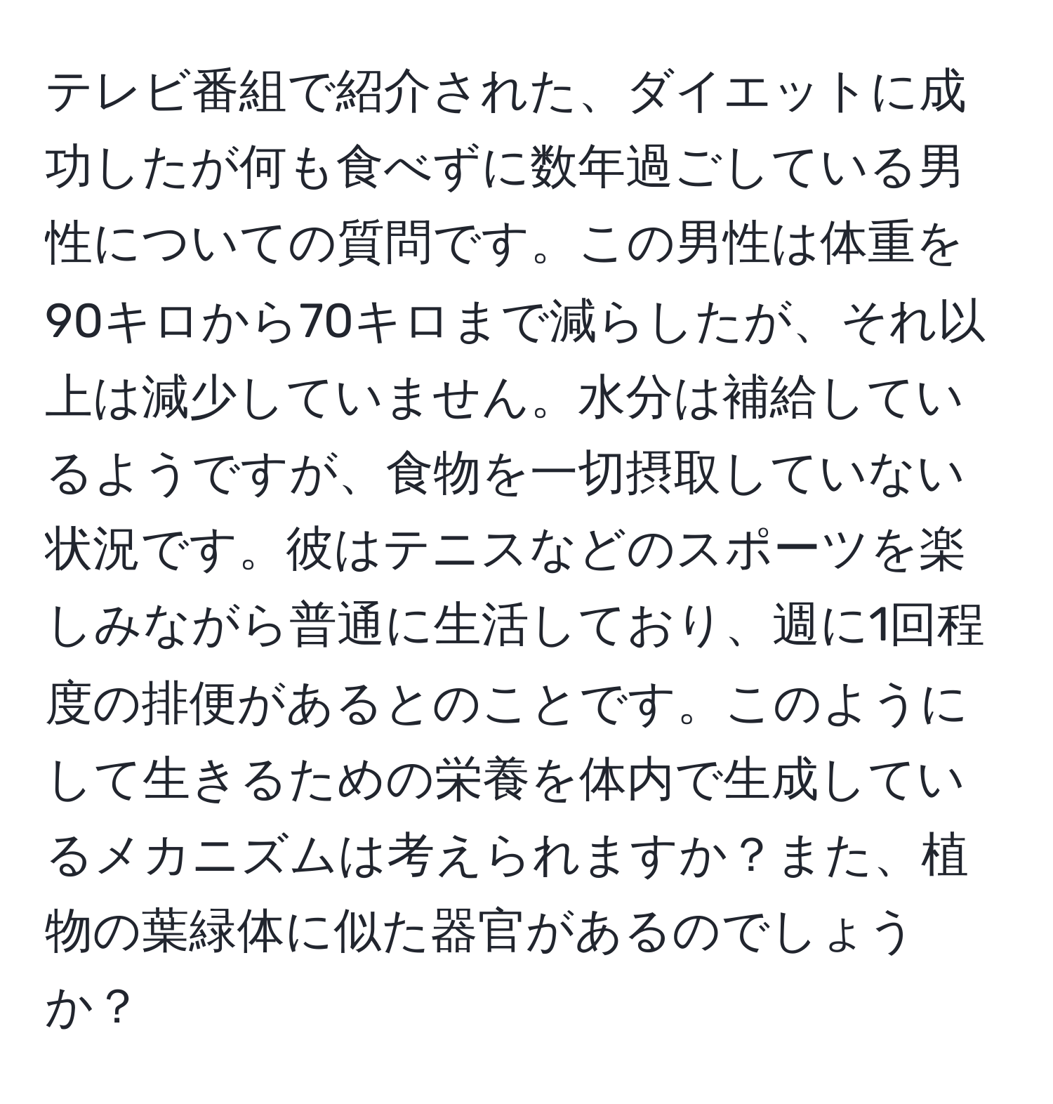 テレビ番組で紹介された、ダイエットに成功したが何も食べずに数年過ごしている男性についての質問です。この男性は体重を90キロから70キロまで減らしたが、それ以上は減少していません。水分は補給しているようですが、食物を一切摂取していない状況です。彼はテニスなどのスポーツを楽しみながら普通に生活しており、週に1回程度の排便があるとのことです。このようにして生きるための栄養を体内で生成しているメカニズムは考えられますか？また、植物の葉緑体に似た器官があるのでしょうか？