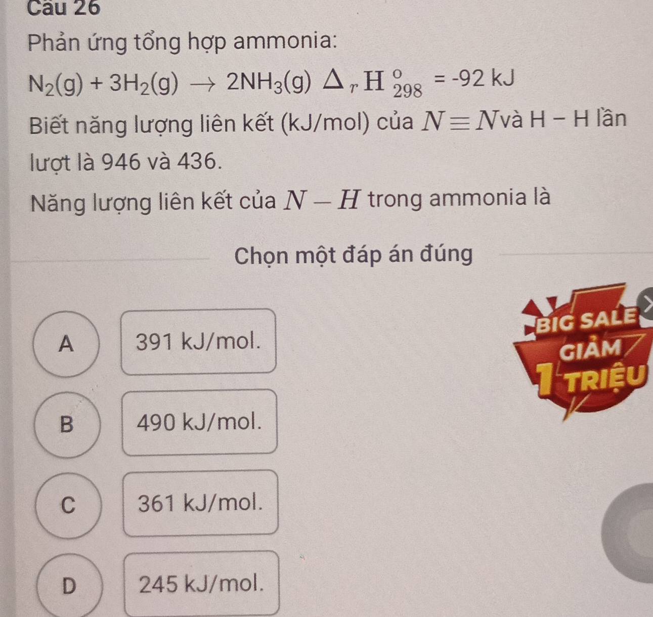 Phản ứng tổng hợp ammonia:
N_2(g)+3H_2(g)to 2NH_3(g)△ _rH_(298)°=-92kJ
Biết năng lượng liên kết (kJ/mol) của Nequiv N và H-H lần
lượt là 946 và 436.
ăng lượng liên kết của N-H trong ammonia là
Chọn một đáp án đúng
BIG SALE
A 391 kJ/mol.
gIảm
Itriều
B 490 kJ/mol.
C 361 kJ/mol.
D 245 kJ/mol.