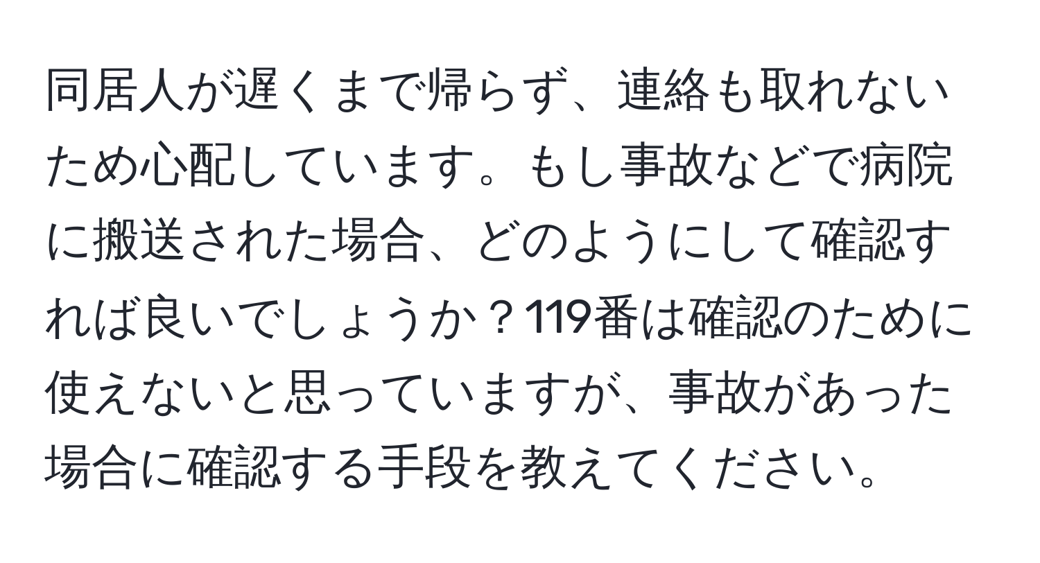 同居人が遅くまで帰らず、連絡も取れないため心配しています。もし事故などで病院に搬送された場合、どのようにして確認すれば良いでしょうか？119番は確認のために使えないと思っていますが、事故があった場合に確認する手段を教えてください。